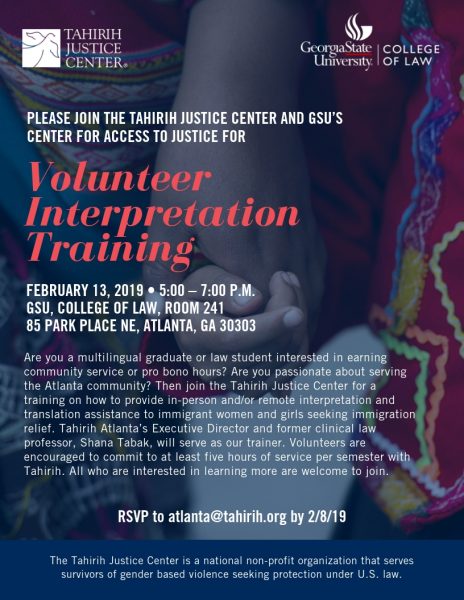 Volunteer Interpretation Training FEBRUARY 13, 2019 • 5:00 – 7:00 P.M. GSU, COLLEGE OF LAW, ROOM 241 85 PARK PLACE NE, ATLANTA, GA 30303 Are you a multilingual graduate or law student interested in earning community service or pro bono hours? Are you passionate about serving the Atlanta community? Then join the Tahirih Justice Center for a training on how to provide in-person and/or remote interpretation and translation assistance to immigrant women and girls seeking immigration relief. Tahirih Atlanta’s Executive Director and former clinical law professor, Shana Tabak, will serve as our trainer. Volunteers are encouraged to commit to at least five hours of service per semester with Tahirih. All who are interested in learning more are welcome to join.